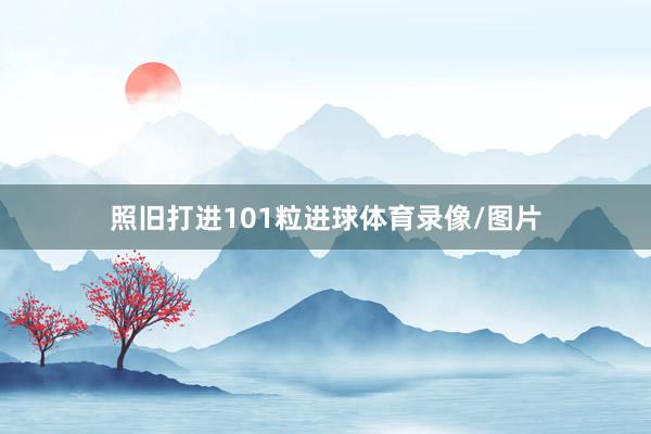 照旧打进101粒进球体育录像/图片